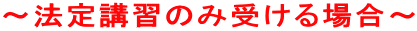 〜法定講習のみ受ける場合〜